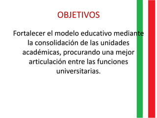 OBJETIVOS
Fortalecer el modelo educativo mediante
la consolidación de las unidades
académicas, procurando una mejor
articulación entre las funciones
universitarias.
 