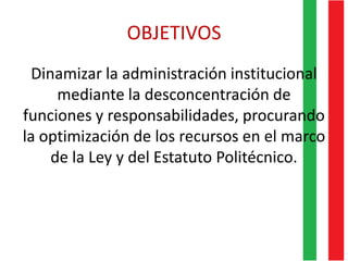 OBJETIVOS
Dinamizar la administración institucional
mediante la desconcentración de
funciones y responsabilidades, procurando
la optimización de los recursos en el marco
de la Ley y del Estatuto Politécnico.
 