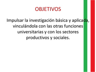 OBJETIVOS
Impulsar la investigación básica y aplicada,
vinculándola con las otras funciones
universitarias y con los sectores
productivos y sociales.
 
