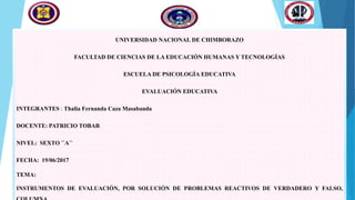 UNIVERSIDAD NACIONAL DE CHIMBORAZO
FACULTAD DE CIENCIAS DE LA EDUCACIÓN HUMANAS Y TECNOLOGÍAS
ESCUELA DE PSICOLOGÍA EDUCATIVA
EVALUACIÓN EDUCATIVA
INTEGRANTES : Thalia Fernanda Caza Masabanda
DOCENTE: PATRICIO TOBAR
NIVEL: SEXTO ´´A´´
FECHA: 19/06/2017
TEMA:
INSTRUMENTOS DE EVALUACIÓN, POR SOLUCIÓN DE PROBLEMAS REACTIVOS DE VERDADERO Y FALSO,
 
