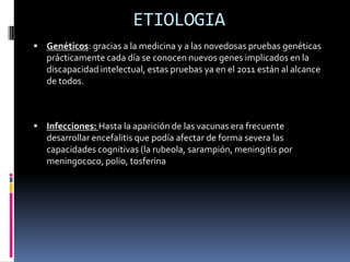 ETIOLOGIA
 Genéticos: gracias a la medicina y a las novedosas pruebas genéticas
   prácticamente cada día se conocen nuevos genes implicados en la
   discapacidad intelectual, estas pruebas ya en el 2011 están al alcance
   de todos.



 Infecciones: Hasta la aparición de las vacunas era frecuente
   desarrollar encefalitis que podía afectar de forma severa las
   capacidades cognitivas (la rubeola, sarampión, meningitis por
   meningococo, polio, tosferina
 