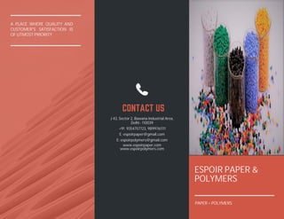 A PLACE WHERE QUALITY AND
CUSTOMER'S SATISFACTION IS
OF UTMOST PRIORITY
ESPOIR PAPER &
POLYMERS
CONTACT US
J 43, Sector 2, Bawana Industrial Area,
Delhi - 110039
+91 9354757723, 9899761111
E: espoirpaper@gmail.com
E: espoirpolymers@gmail.com
www.espoirpaper.com
www.espoirpolymers.com
PAPER + POLYMERS
 