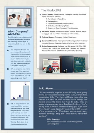 Product Delivery: Espoir Chemical Engineering Interview Simulator &
Trainer contains the following:
1. The Software in Flash Drive,
2. Hardware Lock,
3. Espoir Smart Interview Companion Book,
4. Synthetic Leather Carrying Folder.
5. Coupons for Expert Reviews of Your Interviews.
TheProductKit
Considering the current economic /
business / employment scenario,
the following are the type of
companies, that you see in the
market:
Which Company?
What Job?
“We are routinely surprised at the difficulty some young
people have in communicating: verbal skills, written skills,
presentation skills. They have difficulty being clear and
concise; it’s hard for them to create focus, energy, and
passion around the points they want to make. They are
unable to communicate their thoughts effectively. You’re
talking to an executive, and the first thing you’ll get asked
if you haven’t made it perfectly clear in the first 60 seconds
of your presentation is, ‘What do you want me to take away
from this meeting?’ They don’t know how to answer that
question.”
Mike Summers,
Vice President for Global Talent Management,
Dell Computers
Installation Support: This software is easy to install. However, we will
be happy to help you with the installation by online control.
Technical Support: Throughout the life of the product.
Guarantee / Warrantee: Free replacement for one year from the date of
purchase. However, the postal charges to be borne by the customer.
System Requirements: Hardware: Intel i3 or above. 2GB RAM. 2GB
Graphics Card. USB 3.0 Port, 3 other ports. Camera & Mic. Software:
Windows 7.0 or above. MS Office Suite. (Internet Not Required)
The companies that are into
pure ‘research & development’.
They look for 100% techies with
‘super-human-domain-skills’. If
you are NOT a wizard in your
field, these jobs might not be for
you! But, they constitute only
0.2% of the overall jobs.
18% of companies hire only to
fire you later. They are short-
sighted and lack vision or ethics.
If you are ambitious, and self-
respecting, avoid them!
82% of companies look for
smart candidates who can
execute projects, and show
tangible results. They need
quick learners, and team
players, who can convince and
inspire with their ideas. This
Interview Simulator is for
Winning Such Jobs in a
Competitive Job market.
A
B
C
B.
C.
A.
An Eye Opener
 