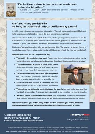 “For the things we have to learn before we can do them,
- Aristotle (384 - 322 BC) Greek philosopher and Scientist - Probably the first
we learn by doing them.”
Chemical Engineering
Command Your Professional Worth On-the-Spot!
Max
Developed based on Malcolm Baldrige Criteria for Educational excellence, and ISO-9000 quality systems at Oxford, England & Ann Arbor, Michigan, United States.
www.InterviewMax.com
Interview Simulator & Trainer
Aren’t you risking your future by
not being the professional that your certificates say you are?
In reality, most interviewers are disguised interrogators. They ask tricky questions point blank, and
make harsh judgements based on your on-the-spot, spontaneous responses.
Interviewers believe, ‘behaviour’ predicts ‘behaviour’. That is, your spontaneous responses are the
true indications of your deep-rooted ‘behaviour’ that will eventually get exposed in the actual job. The
challenge for you is how to develop on-the-spot behaviours that are professional and likeable.
‘On the spot’ personal interaction skills are psycho-motor skills. The only way to ingrain them is to
repeatedly work on them in actual environments, until it becomes a habit. But, how can you do that?
You need 21 days to build a new habit: Few minutes of mock-interviews can neither identify
your shortcomings nor help ingrain best practices. It needs continuous practice on a simulator.
Interview Simulators are the Only Solution. Why?
You must understand questions as it is being asked.
Quick deciphering of questions for their hidden meanings
leads to smart answers. Simulator is a must for this.
You must use correct words, terminologies on the spot: Words used on the spot describes
your depth of knowledge. To analyse your responses & to find remedies, you need a simulator.
You must remain likeable in tense situations. How is your facial expressions and gestures
while handling complex mix of technical and HR questions? Optimise them with the simulator.
You must formulate answers in 5 seconds: And, start
speaking in the 6th second. Only a simulator ensures this.
Practice won’t make you perfect. Only perfect practice can make you perfect. Interview
Simulator is the insurance for safeguarding your hard-earned qualifications & career.
You need to sustain ‘presence of mind’ under stress:
On the spot ‘inductive reasoning’ and ‘creative problem
solving’ win interviews. Only a simulator can build this.
Patents applied for. Information in this brochure is for the Indian edition. To ensure your installation
Espoir Technologies Private Limited, 4th Floor, Prabhavee Tech Park, Baner Road, Baner Pune 411 045 MH, India, Hotline: 8055 800 900 smile@espoirtech.com
proponent of experiential learning.
An Espoir Worldwide Initiative
 
