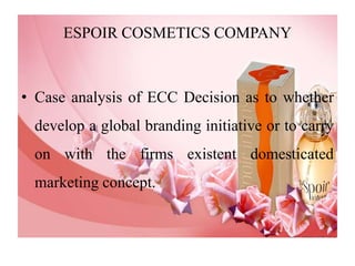 ESPOIR COSMETICS COMPANY Case analysis of ECC Decision as to whether develop a global branding initiative or to carry on with the firms existent domesticated marketing concept. 