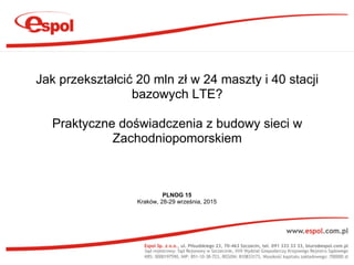 PLNOG 15
Kraków, 28-29 września, 2015
Jak przekształcić 20 mln zł w 24 maszty i 40 stacji
bazowych LTE?
Praktyczne doświadczenia z budowy sieci w
Zachodniopomorskiem
 