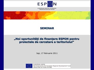 SEMINAR



„Noi oportunităţi de finanţare ESPON pentru
   proiectele de cercetare a teritoriului”



              Iaşi, 17 februarie 2011
 