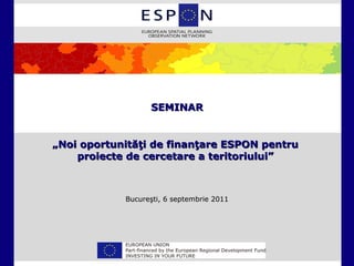 SEMINAR


„Noi oportunităţi de finanţare ESPON pentru
    proiecte de cercetare a teritoriului”



            Bucureşti, 6 septembrie 2011
 