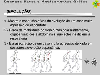 (EVOLUÇÃO)

1 - Mostra a condução eficaz da evolução de um caso muito
    agressivo de espondilite.
2 - Perda da mobilidade do tronco mas com alinhamento,
    órgãos torácicos e abdominais, não sofre insuficiência
    respiratória.
3 - É a associação de um caso muito agressivo deixado em
    desastrosa evolução espontânea.
 