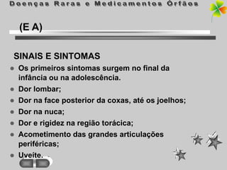 (E A)

SINAIS E SINTOMAS
   Os primeiros sintomas surgem no final da
    infância ou na adolescência.
   Dor lombar;
   Dor na face posterior da coxas, até os joelhos;
   Dor na nuca;
   Dor e rigidez na região torácica;
   Acometimento das grandes articulações
    periféricas;
   Uveíte.
 