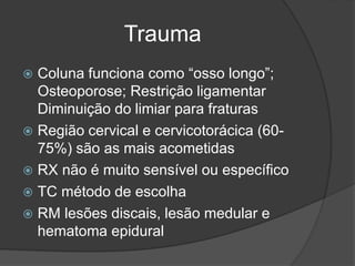 Trauma
 Coluna funciona como “osso longo”;
Osteoporose; Restrição ligamentar
Diminuição do limiar para fraturas
 Região cervical e cervicotorácica (60-
75%) são as mais acometidas
 RX não é muito sensível ou específico
 TC método de escolha
 RM lesões discais, lesão medular e
hematoma epidural
 