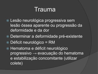 Trauma
 Lesão neurológica progressiva sem
lesão óssea aparente ou progressão da
deformidade e da dor
 Determinar a deformidade pré-existente
 Déficit neurológico = RM
 Hematoma e déficit neurológico
progressivo → evacuação do hematoma
e estabilização concomitante (utilizar
colete)
 