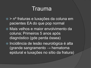 Trauma
 > nº fraturas e luxações da coluna em
pacientes EA do que pop normal
 Mais velhos e maior envolvimento da
coluna; Primeiros 5 anos após
diagnóstico (gde perda óssea)
 Incidência de lesão neurológica é alta
(grande sangramento → hematoma
epidural e luxações no sítio da fratura)
 