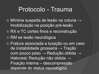 Protocolo - Trauma
 Mínima suspeita de lesão na coluna →
Imobilização na posição pré-lesão
 RX e TC cortes finos e reconstrução
 RM se lesão neurológica
 Fratura associada a luxação ou em caso
de instabilidade grosseira → Tração
com pouco peso → Redução obtida →
Halovest; Redução não obtida →
Fixação interna – descompressão
depende do status neurológico
 