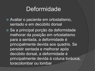 Deformidade
 Avaliar o paciente em ortostatismo,
sentado e em decúbito dorsal
 Se a principal porção da deformidade
melhorar da posição em ortostatismo
para a sentada, a deformidade é
principalmente devida aos quadris. Se
persistir sentada e melhorar após
decúbito dorsal, a deformidade é
principalmente devida à coluna torácica,
toracolombar ou lombar
 
