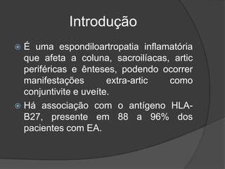 Introdução
 É uma espondiloartropatia inflamatória
que afeta a coluna, sacroilíacas, artic
periféricas e ênteses, podendo ocorrer
manifestações extra-artic como
conjuntivite e uveíte.
 Há associação com o antígeno HLA-
B27, presente em 88 a 96% dos
pacientes com EA.
 