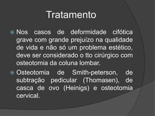 Tratamento
 Nos casos de deformidade cifótica
grave com grande prejuízo na qualidade
de vida e não só um problema estético,
deve ser considerado o tto cirúrgico com
osteotomia da coluna lombar.
 Osteotomia de Smith-peterson, de
subtração pedicular (Thomasen), de
casca de ovo (Heinigs) e osteotomia
cervical.
 