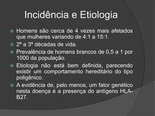 Incidência e Etiologia
 Homens são cerca de 4 vezes mais afetados
que mulheres variando de 4:1 a 15:1.
 2ª a 3ª décadas de vida.
 Prevalência de homens brancos de 0,5 a 1 por
1000 da população.
 Etiologia não está bem definida, parecendo
existir um comportamento hereditário do tipo
poligênico.
 A evidência de, pelo menos, um fator genético
nesta doença é a presença do antígeno HLA-
B27.
 