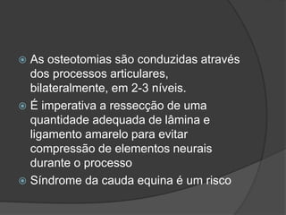  As osteotomias são conduzidas através
dos processos articulares,
bilateralmente, em 2-3 níveis.
 É imperativa a ressecção de uma
quantidade adequada de lâmina e
ligamento amarelo para evitar
compressão de elementos neurais
durante o processo
 Síndrome da cauda equina é um risco
 