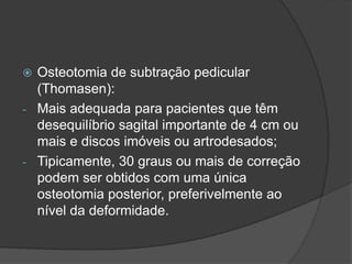  Osteotomia de subtração pedicular
(Thomasen):
- Mais adequada para pacientes que têm
desequilíbrio sagital importante de 4 cm ou
mais e discos imóveis ou artrodesados;
- Tipicamente, 30 graus ou mais de correção
podem ser obtidos com uma única
osteotomia posterior, preferivelmente ao
nível da deformidade.
 