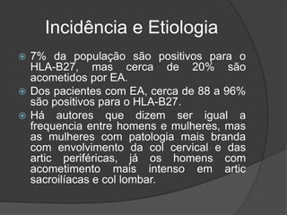 Incidência e Etiologia
 7% da população são positivos para o
HLA-B27, mas cerca de 20% são
acometidos por EA.
 Dos pacientes com EA, cerca de 88 a 96%
são positivos para o HLA-B27.
 Há autores que dizem ser igual a
frequencia entre homens e mulheres, mas
as mulheres com patologia mais branda
com envolvimento da col cervical e das
artic periféricas, já os homens com
acometimento mais intenso em artic
sacroilíacas e col lombar.
 