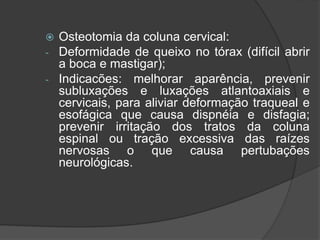  Osteotomia da coluna cervical:
- Deformidade de queixo no tórax (difícil abrir
a boca e mastigar);
- Indicacões: melhorar aparência, prevenir
subluxações e luxações atlantoaxiais e
cervicais, para aliviar deformação traqueal e
esofágica que causa dispnéia e disfagia;
prevenir irritação dos tratos da coluna
espinal ou tração excessiva das raízes
nervosas o que causa pertubações
neurológicas.
 