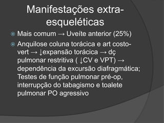 Manifestações extra-
esqueléticas
 Mais comum → Uveíte anterior (25%)
 Anquilose coluna torácica e art costo-
vert → ↓expansão torácica → dç
pulmonar restritiva ( ↓CV e VPT) →
dependência da excursão diafragmática;
Testes de função pulmonar pré-op,
interrupção do tabagismo e toalete
pulmonar PO agressivo
 