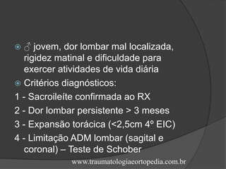  ♂ jovem, dor lombar mal localizada,
rigidez matinal e dificuldade para
exercer atividades de vida diária
 Critérios diagnósticos:
1 - Sacroileíte confirmada ao RX
2 - Dor lombar persistente > 3 meses
3 - Expansão torácica (<2,5cm 4º EIC)
4 - Limitação ADM lombar (sagital e
coronal) – Teste de Schober
www.traumatologiaeortopedia.com.br
 