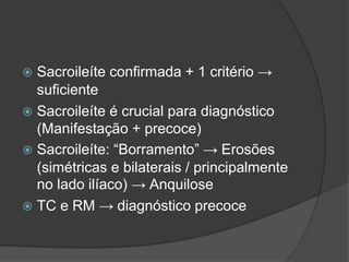  Sacroileíte confirmada + 1 critério →
suficiente
 Sacroileíte é crucial para diagnóstico
(Manifestação + precoce)
 Sacroileíte: “Borramento” → Erosões
(simétricas e bilaterais / principalmente
no lado ilíaco) → Anquilose
 TC e RM → diagnóstico precoce
 