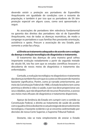 Manual do Portador


devendo existir a proteção aos portadores de Espondilite
Anquilosante em igualdade de condições com o restante da
população, e também é por isso que os portadores de EA têm
proteção especial em alguns casos, como será apresentado a
seguir.

      As associações de portadores têm relevância fundamental
na garantia dos direitos dos portadores não só de Espondilite
Anquilosante, mas de todas as doenças reumáticas, de modo a
congregar os portadores e suas famílias lhes prestando orientação,
assistência e apoio. Procure a associação do seu Estado, pois
somente a união faz a força.

     a) Direito ao tratamento adequado e de acordo com o estágio
da doença e evolução tecnológica de diagnóstico e tratamento.
     O tratamento das doenças de uma maneira geral sofreu
importante evolução notadamente a partir da segunda metade
do século XX, isto fez com que os estudos científicos levassem a
descoberta de novos meios de diagnóstico e tratamento das
enfermidades.

      Contudo, a evolução tecnológica no diagnóstico e tratamento
das doenças também fez com que os custos se elevassem de maneira
bastante significativa. Porém, como já narrado anteriormente, por
meio da Constituição Federal de 1988, o Estado brasileiro tem como
premissa o direito à vida e à saúde, e por isso deve proporcionar aos
seus cidadãos, que não disponham de recursos financeiros, o acesso
aos meios mais eficazes de diagnóstico e tratamento disponíveis.

     Apesar da leniência do Estado em cumprir com o contido na
Constituição Federal, o direito ao tratamento de saúde de acordo
com o quadro clínico do doente e o atual estágio de desenvolvimento
tecnológico, é bastante evidente e já se encontra sedimentado por
decisões de nossa Corte Superior, o Supremo Tribunal Federal.

     Destarte, não se trata simplesmente de onerar o Estado

    Valderílio Feijó Azevedo          65            Eduardo de Souza Meireles
 