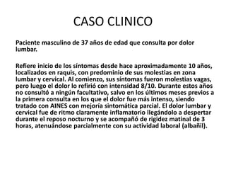 CASO CLINICO
Paciente masculino de 37 años de edad que consulta por dolor
lumbar.
Refiere inicio de los síntomas desde hace aproximadamente 10 años,
localizados en raquis, con predominio de sus molestias en zona
lumbar y cervical. Al comienzo, sus síntomas fueron molestias vagas,
pero luego el dolor lo refirió con intensidad 8/10. Durante estos años
no consultó a ningún facultativo, salvo en los últimos meses previos a
la primera consulta en los que el dolor fue más intenso, siendo
tratado con AINES con mejoría sintomática parcial. El dolor lumbar y
cervical fue de ritmo claramente inflamatorio llegándolo a despertar
durante el reposo nocturno y se acompañó de rigidez matinal de 3
horas, atenuándose parcialmente con su actividad laboral (albañil).
 