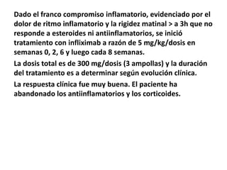 Dado el franco compromiso inflamatorio, evidenciado por el
dolor de ritmo inflamatorio y la rigidez matinal > a 3h que no
responde a esteroides ni antiinflamatorios, se inició
tratamiento con infliximab a razón de 5 mg/kg/dosis en
semanas 0, 2, 6 y luego cada 8 semanas.
La dosis total es de 300 mg/dosis (3 ampollas) y la duración
del tratamiento es a determinar según evolución clínica.
La respuesta clínica fue muy buena. El paciente ha
abandonado los antiinflamatorios y los corticoides.
 