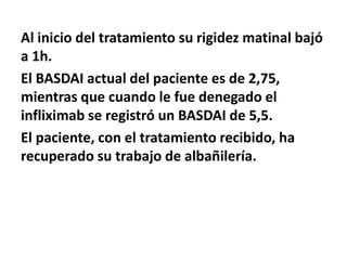 Al inicio del tratamiento su rigidez matinal bajó
a 1h.
El BASDAI actual del paciente es de 2,75,
mientras que cuando le fue denegado el
infliximab se registró un BASDAI de 5,5.
El paciente, con el tratamiento recibido, ha
recuperado su trabajo de albañilería.
 