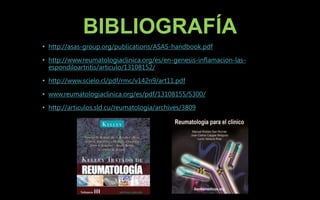 BIBLIOGRAFÍA
• http://asas-group.org/publications/ASAS-handbook.pdf
• http://www.reumatologiaclinica.org/es/en-genesis-inflamacion-las-
espondiloartritis/articulo/13108152/
• http://www.scielo.cl/pdf/rmc/v142n9/art11.pdf
• www.reumatologiaclinica.org/es/pdf/13108155/S300/
• http://articulos.sld.cu/reumatologia/archives/3809
 