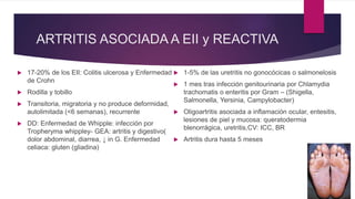 ARTRITIS ASOCIADA A EII y REACTIVA
 17-20% de los EII: Colitis ulcerosa y Enfermedad
de Crohn
 Rodilla y tobillo
 Transitoria, migratoria y no produce deformidad,
autolimitada (<6 semanas), recurrente
 DD: Enfermedad de Whipple: infección por
Tropheryma whippley- GEA: artritis y digestivo(
dolor abdominal, diarrea, ↓ in G. Enfermedad
celiaca: gluten (gliadina)
 1-5% de las uretritis no gonocócicas o salmonelosis
 1 mes tras infección genitourinaria por Chlamydia
trachomatis o enteritis por Gram – (Shigella,
Salmonella, Yersinia, Campylobacter)
 Oligoartritis asociada a inflamación ocular, entesitis,
lesiones de piel y mucosa: queratodermia
blenorrágica, uretritis,CV: ICC, BR
 Artritis dura hasta 5 meses
 