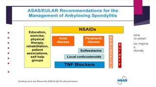 TRATAMIENTO
 AINES :
 Diclofenaco: 100-200mg/ día
 Indometacina: 75-150mg/ día
 Naproxeno: 500-1000mg/ día
 Ibuprofeno: 1600-1800mg/ dia
 Meloxicam: 7,5-15mg/ dia
 I-COX2: Celecoxib 200-400mg/ día,
Etoricoxib 90mg/ día
 GCT
 Modificadores de la enfermedad: sulfasalazina,
metotrexato, leflunomida; solo en afectación extrart.
 Anti- TNF : enfermedad activa y refractaria; mejoría
en la fatiga, funcionalidad y calidad de vida.
Infliximab, adalimumab, golimumab, certozilumab,
etanercept
 