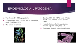 EPIDEMIOLOGÍA y PATOGENIA
 Prevalencia: 0,4- 1,9%, grupo étnico
 EA: en Europa: 0,12- 1%, Asia 0,17%, America del
Sur 0,1%, Africa 0,07%
 Mas común en varones
 Genética: HLA-B27 (1973), hasta 90% de
los EA; CMH, receptor IL-23R, enzima
ERAP1.
 Infección: Salmonella, Campylobacter,
Yersinia, Sighella, Clamydia ARe
 Inflamación: entesitis, neoformación osea
 