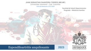 Espondiloartritis anquilosante 2023
JHAN SEBASTIAN SAAVEDRA TORRES (MD.MF)
Universidad Javeriana – Cali. Colombia.
Facultad de Salud–Departamento-
Posgrado – Medicina Familiar.
Fecha de Realización: 20-12-2023
 