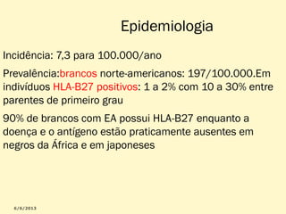 Epidemiologia
Incidência: 7,3 para 100.000/ano
Prevalência:brancos norte-americanos: 197/100.000.Em
indivíduos HLA-B27 positivos: 1 a 2% com 10 a 30% entre
parentes de primeiro grau
90% de brancos com EA possui HLA-B27 enquanto a
doença e o antígeno estão praticamente ausentes em
negros da África e em japoneses

 