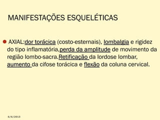 MANIFESTAÇÕES ESQUELÉTICAS
AXIAL:dor torácica (costo-esternais), lombalgia e rigidez
do tipo inflamatória,perda da amplitude de movimento da
região lombo-sacra.Retificação da lordose lombar,
aumento da cifose torácica e flexão da coluna cervical.

 