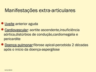 Manifestações extra-articulares
Uveíte anterior aguda
Cardiovascular: aortite ascendente,insuficiência
Cardiovascular
aórtica,distúrbios de condução,cardiomegalia e
pericardite
Doença pulmonar:fibrose apical-percebida 2 décadas
pulmonar
após o início da doença-aspergilose

 