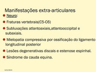 Manifestações extra-articulares

Neuro:
Neuro

Fraturas vertebrais(C5-C6)
Subluxações atlantoaxiais,atlantooccipital e
subaxiais.
Mielopatia compressiva por ossificação do ligamento
longitudinal posterior
Lesões degenerativas discais e estenose espinhal.
Síndrome da cauda equina.

 