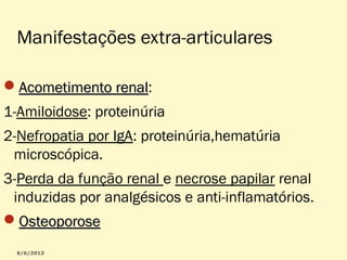 Manifestações extra-articulares
Acometimento renal:
renal
1-Amiloidose: proteinúria
2-Nefropatia por IgA: proteinúria,hematúria
microscópica.
3-Perda da função renal e necrose papilar renal
induzidas por analgésicos e anti-inflamatórios.
Osteoporose

 
