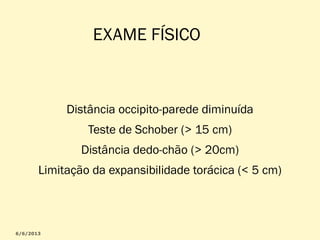 EXAME FÍSICO

Distância occipito-parede diminuída
Teste de Schober (> 15 cm)
Distância dedo-chão (> 20cm)
Limitação da expansibilidade torácica (< 5 cm)

 