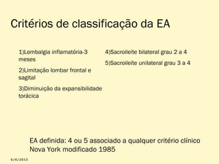Critérios de classificação da EA
1)Lombalgia inflamatória-3
meses

4)Sacroileíte bilateral grau 2 a 4
5)Sacroileíte unilateral grau 3 a 4

2)Limitação lombar frontal e
sagital
3)Diminuição da expansibilidade
torácica

EA definida: 4 ou 5 associado a qualquer critério clínico
Nova York modificado 1985

 