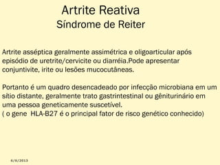 Artrite Reativa

Síndrome de Reiter
Artrite asséptica geralmente assimétrica e oligoarticular após
episódio de uretrite/cervicite ou diarréia.Pode apresentar
conjuntivite, irite ou lesões mucocutâneas.
Portanto é um quadro desencadeado por infecção microbiana em um
sítio distante, geralmente trato gastrintestinal ou gêniturinário em
uma pessoa geneticamente suscetível.
( o gene HLA-B27 é o principal fator de risco genético conhecido)

 