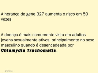 A herança do gene B27 aumenta o risco em 50
vezes
A doença é mais comumente vista em adultos
jovens sexualmente ativos, principalmente no sexo
masculino quando é desencadeada por
Chlamydia Trachomatis .

 