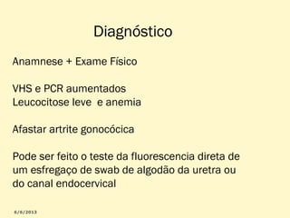 Diagnóstico
Anamnese + Exame Físico
VHS e PCR aumentados
Leucocitose leve e anemia
Afastar artrite gonocócica
Pode ser feito o teste da fluorescencia direta de
um esfregaço de swab de algodão da uretra ou
do canal endocervical

 