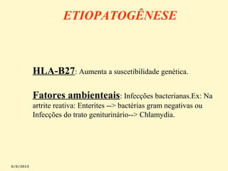 ETIOPATOGÊNESE

HLA-B27: Aumenta a suscetibilidade genética.
Fatores ambienteais: Infecções bacterianas.Ex: Na
artrite reativa: Enterites --> bactérias gram negativas ou
Infecções do trato geniturinário--> Chlamydia.

 
