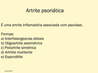 Artrite psoriática
É uma artrite inflamatória associada com psoríase.
Formas:
a) Interfalangeanas distais
b) Oligoartrite assimétrica
c) Poliartrite simétrica
d) Artrtite mutilante
e) Espondilite

 